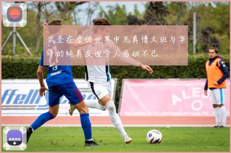 武圣在虚伪世界中见真情文班与华子的纯真友谊令人感动不已