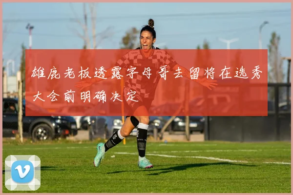 雄鹿老板透露字母哥去留将在选秀大会前明确决定