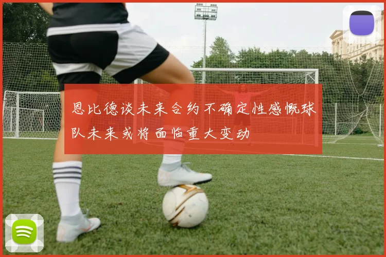 恩比德谈未来合约不确定性感慨球队未来或将面临重大变动