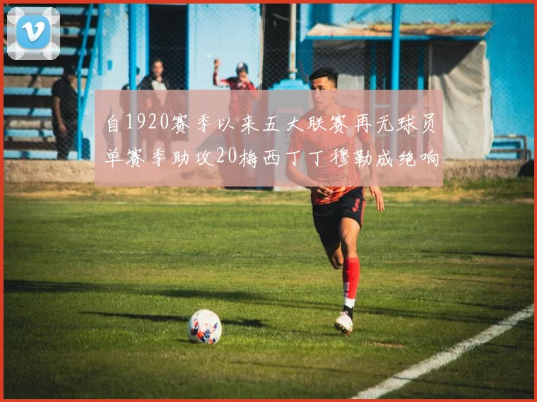 自1920赛季以来五大联赛再无球员单赛季助攻20梅西丁丁穆勒成绝响