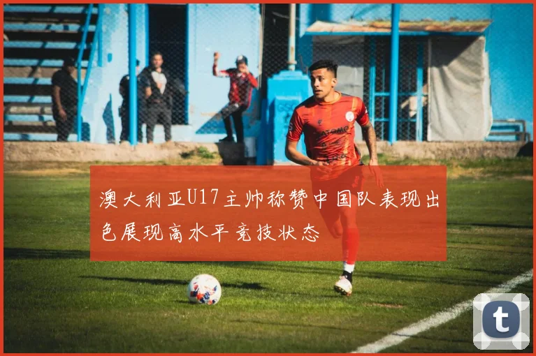 澳大利亚U17主帅称赞中国队表现出色展现高水平竞技状态
