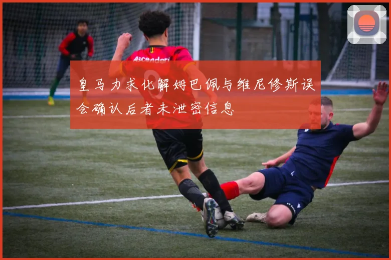 皇马力求化解姆巴佩与维尼修斯误会确认后者未泄密信息