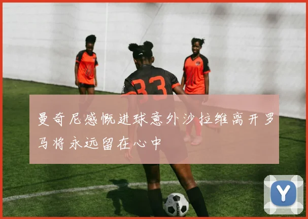 曼奇尼感慨进球意外沙拉维离开罗马将永远留在心中