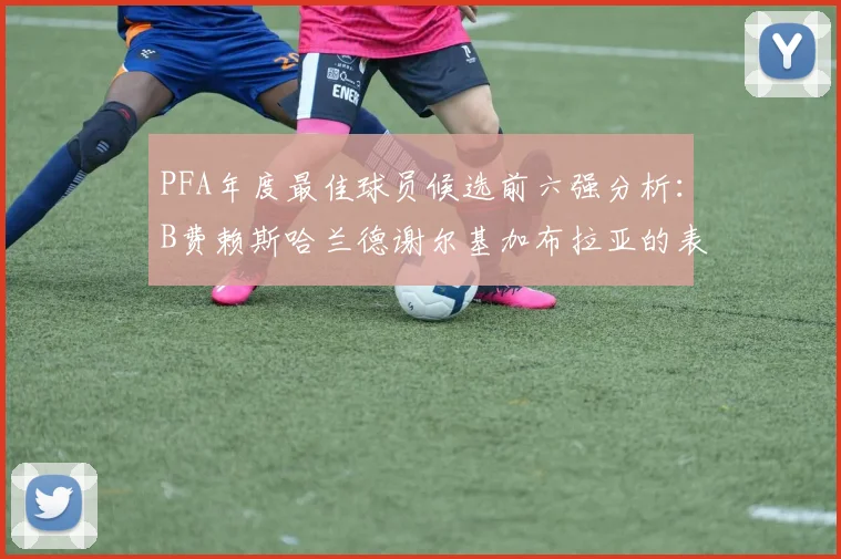 PFA年度最佳球员候选前六强分析：B费赖斯哈兰德谢尔基加布拉亚的表现对比